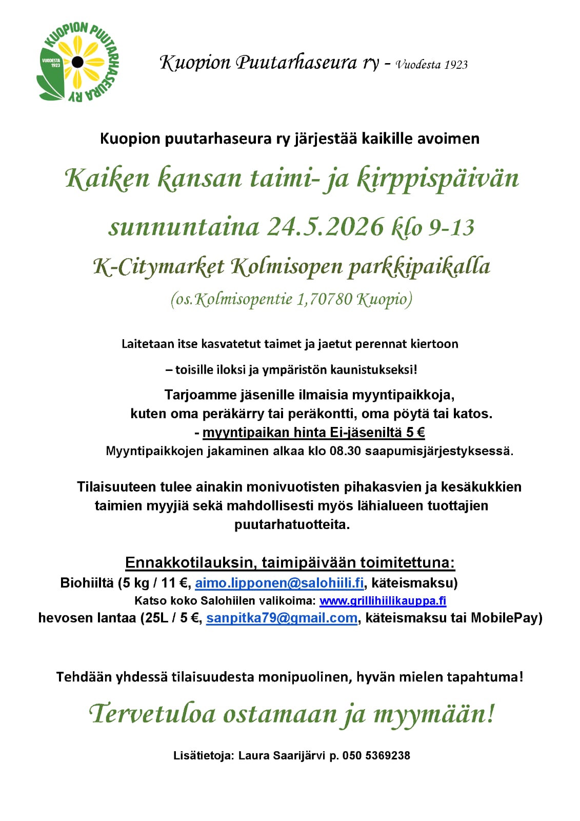 4.5.2026 Kaiken kansan taimi- ja kirppispäivä Kuopion Kolmisopella kello 9-13 Perinteinen Kaiken kansan taimi- ja kirppispäivä tulee jälleen, mutta tällä kertaa vietämme päivää K-Citymarket Kolmisopen parkkialueella (Kolmisopentie 1, 70780 Kuopio). Laitetaan itse kasvatetut taimet ja jaetut perennat kiertoon - toisille iloksi ja ympäristön kaunistukseksi! Tapahtuma on kaikille avoin ja kaikki ovat lämpimästi tervetulleita! Seuran jäsenille myyntipaikat ovat ilmaisia, seuran ulkopuolisille myyntipaikan hinta 5e (maksu käteisellä paikanpäällä). Myyntipaikkana oma peräkärry/peräkontti tai oma pöytä/katos. Myyntipaikkojen jakaminen alkaa kello 8.30 saapumisjärjestyksessä. Odotathan ohjausta. Tilaisuuteen tulee ainakin monivuotisten pihakasvien ja kesäkukkien taimien myyjiä, sekä mahdollisesti myös lähialueen tuottajien puutarhatuotteita. Lisäksi seuralla on myynnissä Puutarhaliiton oppaita, sekä Kotipuutarhalehtiä edullisesti! Tapahtumaan on myös mahdollista ennakkotilata seuraavia tuotteita: Biohiiltä (5 kg / 11e, aimo.lipponen@salohiili.fi, käteismaksu) Hevosen lantaa (25L / 5e, sanpitka79@gmail.com, käteismaksu tai MobilePay) Tapahtumasta lisätietoja saat Laura Saarijärveltä puh. 050 5369238